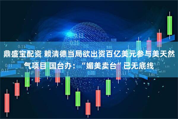 鼎盛宝配资 赖清德当局欲出资百亿美元参与美天然气项目 国台办：“媚美卖台”已无底线