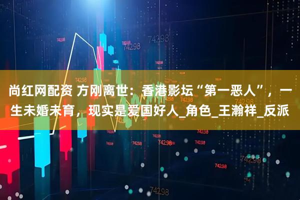 尚红网配资 方刚离世：香港影坛“第一恶人”，一生未婚未育，现实是爱国好人_角色_王瀚祥_反派
