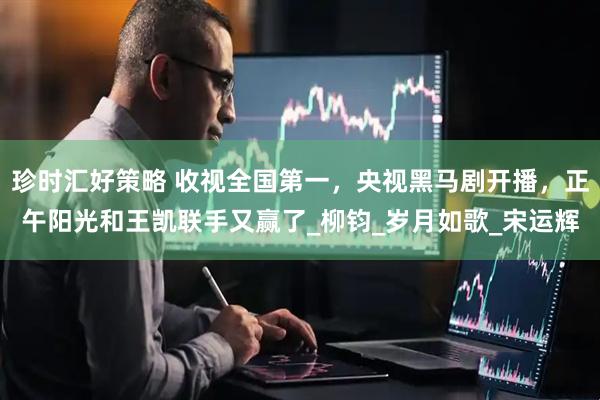 珍时汇好策略 收视全国第一，央视黑马剧开播，正午阳光和王凯联手又赢了_柳钧_岁月如歌_宋运辉
