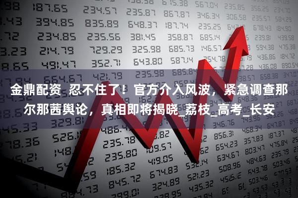 金鼎配资  忍不住了！官方介入风波，紧急调查那尔那茜舆论，真相即将揭晓_荔枝_高考_长安