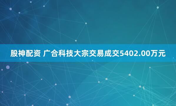 股神配资 广合科技大宗交易成交5402.00万元