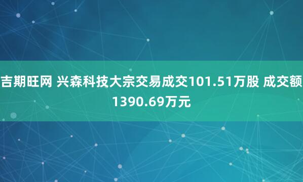 吉期旺网 兴森科技大宗交易成交101.51万股 成交额1390.69万元