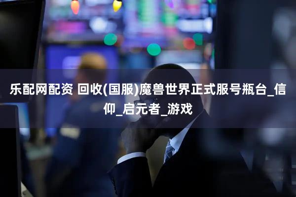 乐配网配资 回收(国服)魔兽世界正式服号瓶台_信仰_启元者_游戏