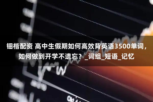 钿楷配资 高中生假期如何高效背英语3500单词，如何做到开学不遗忘？_词组_短语_记忆