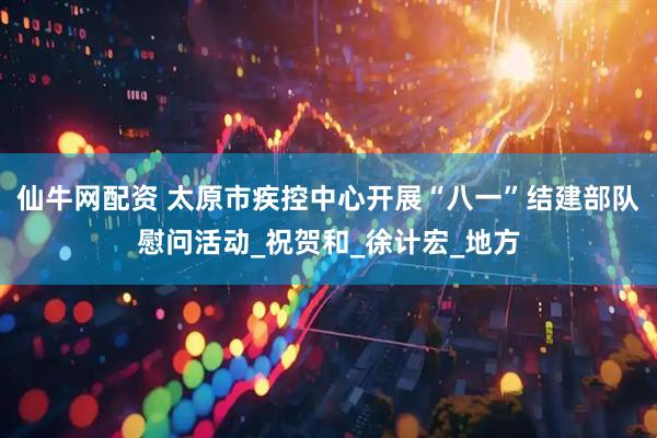 仙牛网配资 太原市疾控中心开展“八一”结建部队慰问活动_祝贺和_徐计宏_地方
