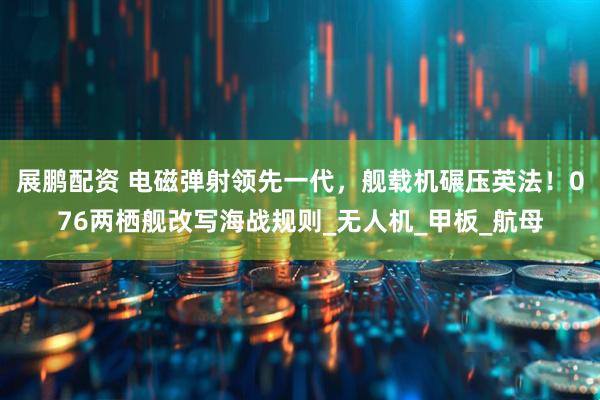 展鹏配资 电磁弹射领先一代，舰载机碾压英法！076两栖舰改写海战规则_无人机_甲板_航母