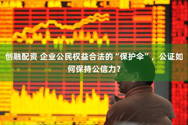 创融配资 企业公民权益合法的“保护伞”，公证如何保持公信力？
