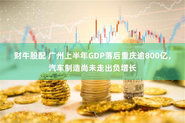 财牛股配 广州上半年GDP落后重庆逾800亿，汽车制造尚未走出负增长