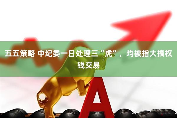 五五策略 中纪委一日处理三“虎”，均被指大搞权钱交易