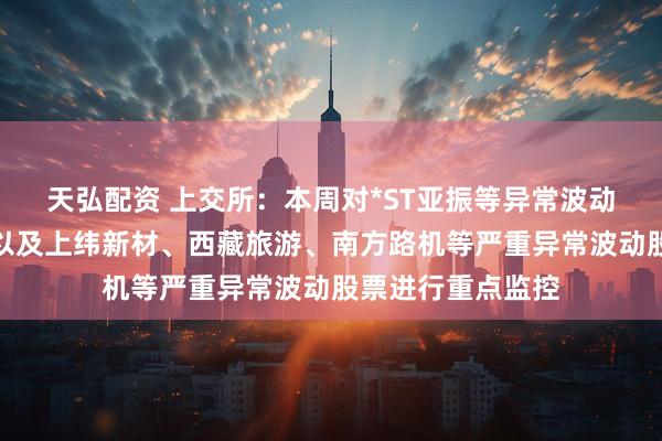天弘配资 上交所：本周对*ST亚振等异常波动风险警示股票，以及上纬新材、西藏旅游、南方路机等严重异常波动股票进行重点监控