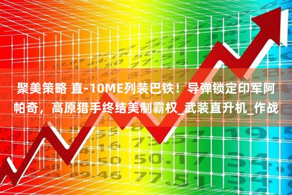 聚美策略 直-10ME列装巴铁！导弹锁定印军阿帕奇，高原猎手终结美制霸权_武装直升机_作战