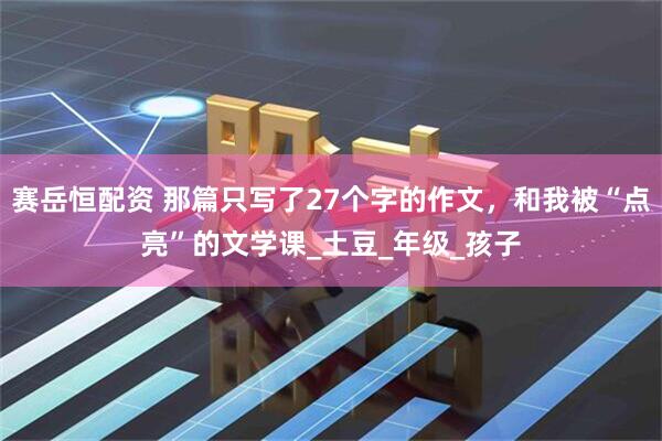 赛岳恒配资 那篇只写了27个字的作文，和我被“点亮”的文学课_土豆_年级_孩子