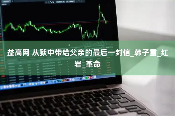 益高网 从狱中带给父亲的最后一封信_韩子重_红岩_革命
