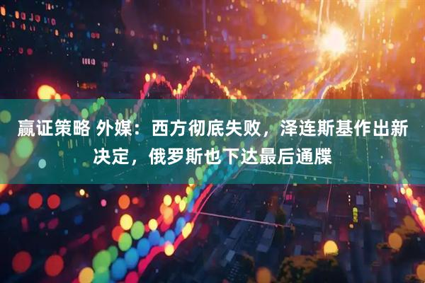 赢证策略 外媒：西方彻底失败，泽连斯基作出新决定，俄罗斯也下达最后通牒