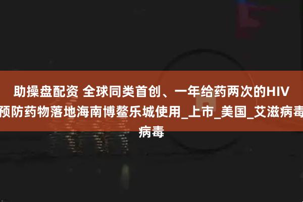 助操盘配资 全球同类首创、一年给药两次的HIV预防药物落地海南博鳌乐城使用_上市_美国_艾滋病毒