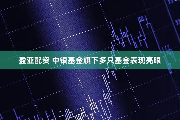 盈亚配资 中银基金旗下多只基金表现亮眼