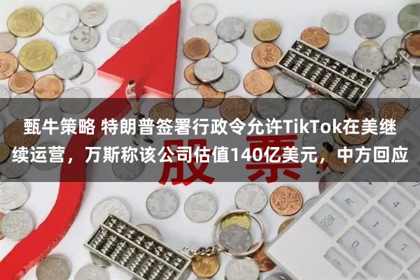 甄牛策略 特朗普签署行政令允许TikTok在美继续运营，万斯称该公司估值140亿美元，中方回应