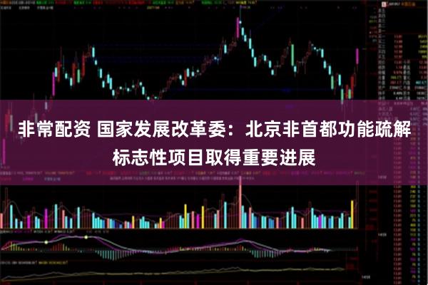 非常配资 国家发展改革委：北京非首都功能疏解标志性项目取得重要进展
