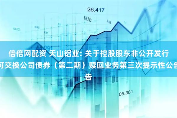 倍倍网配资 天山铝业: 关于控股股东非公开发行可交换公司债券（第二期）赎回业务第三次提示性公告