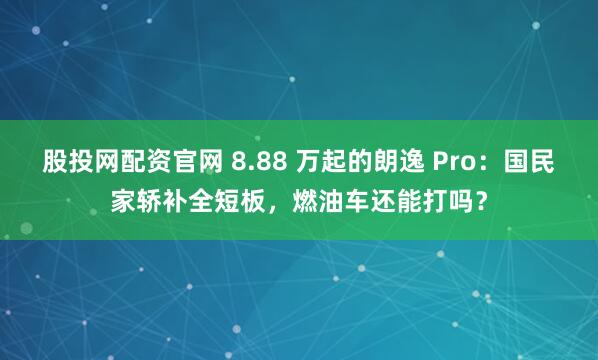 股投网配资官网 8.88 万起的朗逸 Pro：国民家轿补全短板，燃油车还能打吗？