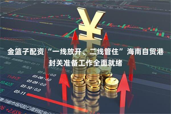 金篮子配资 “一线放开、二线管住” 海南自贸港封关准备工作全面就绪