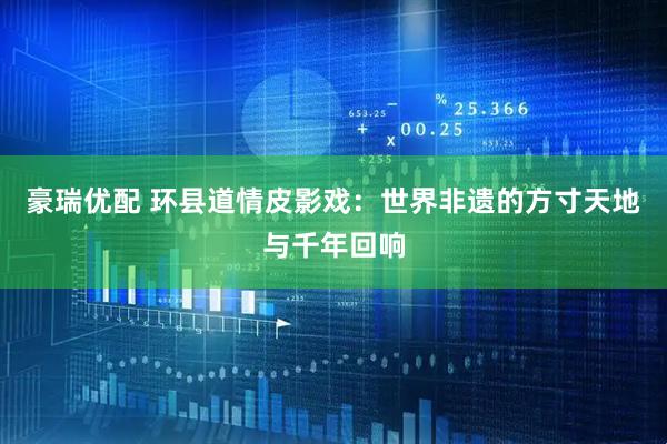 豪瑞优配 环县道情皮影戏：世界非遗的方寸天地与千年回响