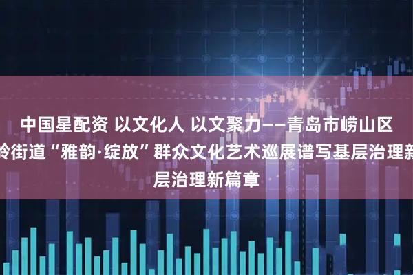 中国星配资 以文化人 以文聚力——青岛市崂山区金家岭街道“雅韵·绽放”群众文化艺术巡展谱写基层治理新篇章