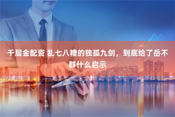 千层金配资 乱七八糟的独孤九剑,到底给了岳不群什么启示