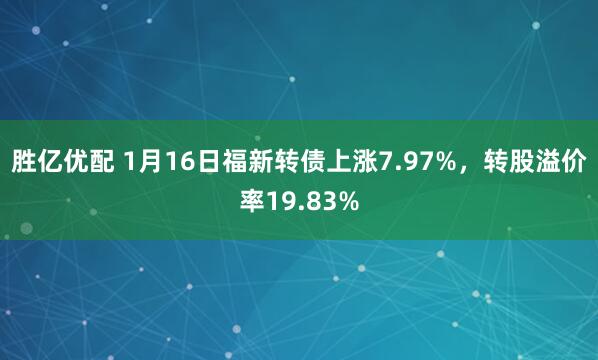 胜亿优配 1月16日福新转债上涨7.97%，转股溢价率19.83%