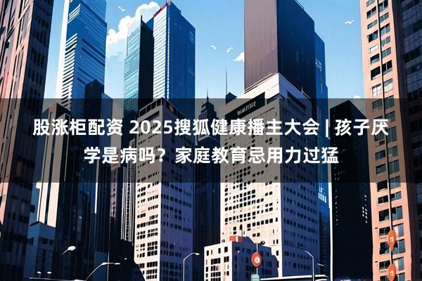 股涨柜配资 2025搜狐健康播主大会 | 孩子厌学是病吗？家庭教育忌用力过猛