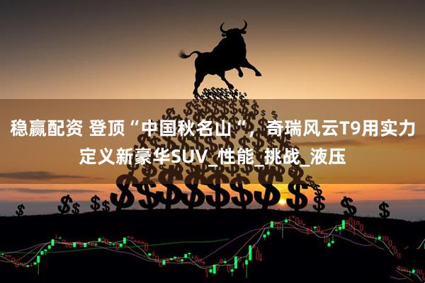 稳赢配资 登顶“中国秋名山“，奇瑞风云T9用实力定义新豪华SUV_性能_挑战_液压